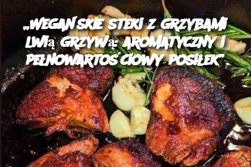 „Wegańskie steki z grzybami lwią grzywą: aromatyczny i pełnowartościowy posiłek”