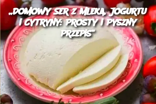 „Domowy Ser z Mleka, Jogurtu i Cytryny: Prosty i Pyszny Przepis”