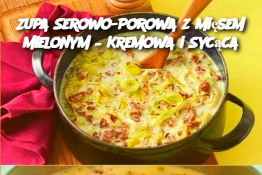 Zupa Serowo-Porowa z Mięsem Mielonym – Kremowa i Sycąca