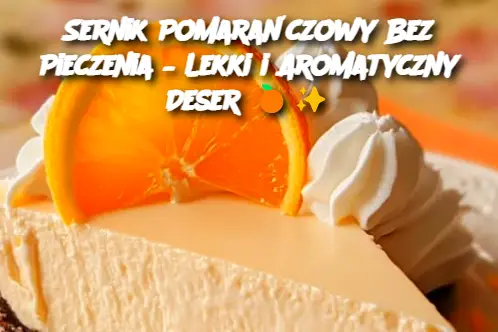 Sernik Pomarańczowy Bez Pieczenia – Lekki i Aromatyczny Deser