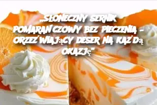 „Słoneczny sernik pomarańczowy bez pieczenia – orzeźwiający deser na każdą okazję”